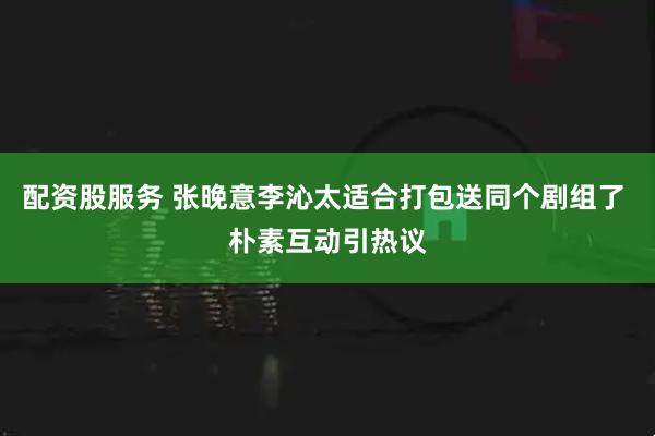 配资股服务 张晚意李沁太适合打包送同个剧组了 朴素互动引热议