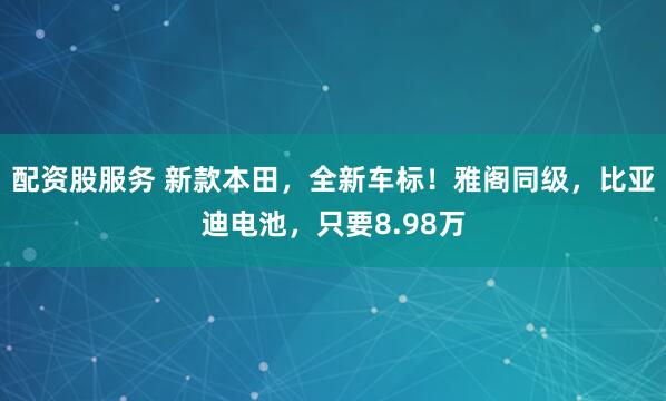 配资股服务 新款本田，全新车标！雅阁同级，比亚迪电池，只要8.98万