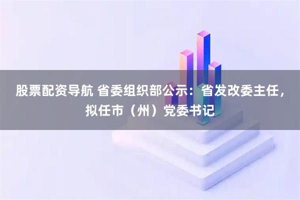 股票配资导航 省委组织部公示：省发改委主任，拟任市（州）党委书记