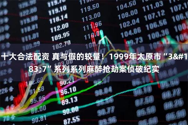 十大合法配资 真与假的较量！1999年太原市“3·7”系列系列麻醉抢劫案侦破纪实