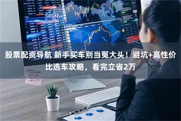 股票配资导航 新手买车别当冤大头！避坑+高性价比选车攻略，看完立省2万