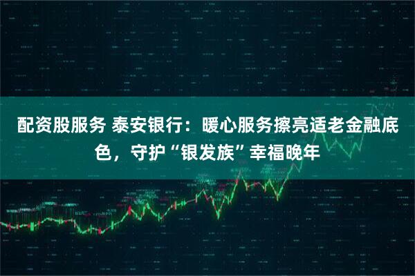 配资股服务 泰安银行：暖心服务擦亮适老金融底色，守护“银发族”幸福晚年