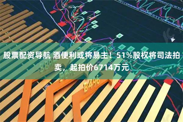 股票配资导航 酒便利或将易主！51%股权将司法拍卖，起拍价6714万元