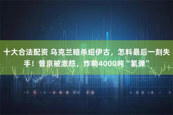 十大合法配资 乌克兰暗杀绍伊古，怎料最后一刻失手！普京被激怒，炸响4000吨“氢弹”