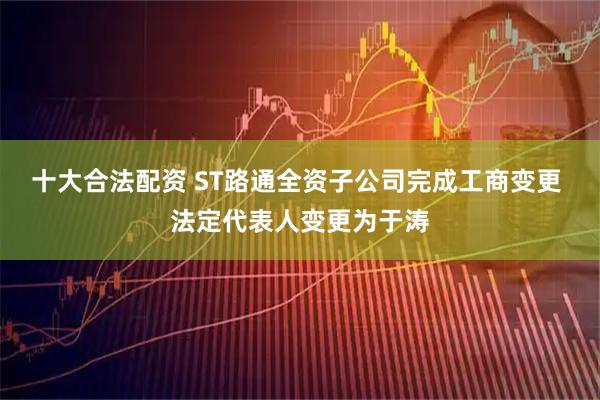 十大合法配资 ST路通全资子公司完成工商变更 法定代表人变更为于涛