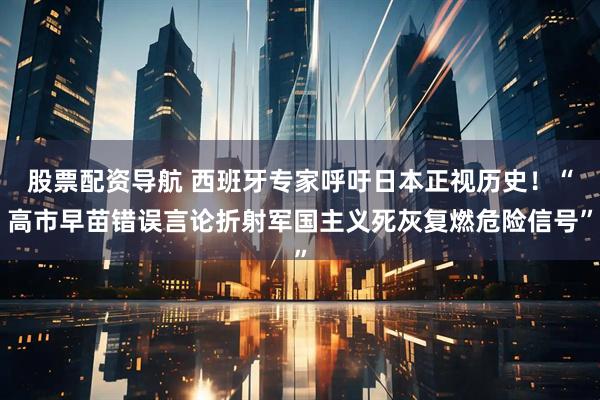 股票配资导航 西班牙专家呼吁日本正视历史！“高市早苗错误言论折射军国主义死灰复燃危险信号”