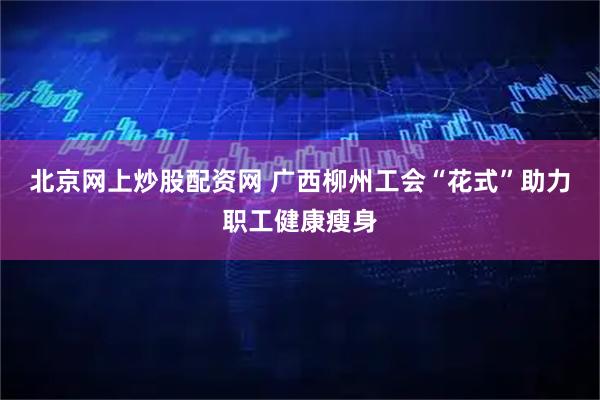 北京网上炒股配资网 广西柳州工会“花式”助力职工健康瘦身