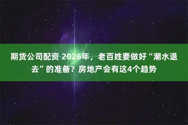 期货公司配资 2026年，老百姓要做好“潮水退去”的准备？房地产会有这4个趋势