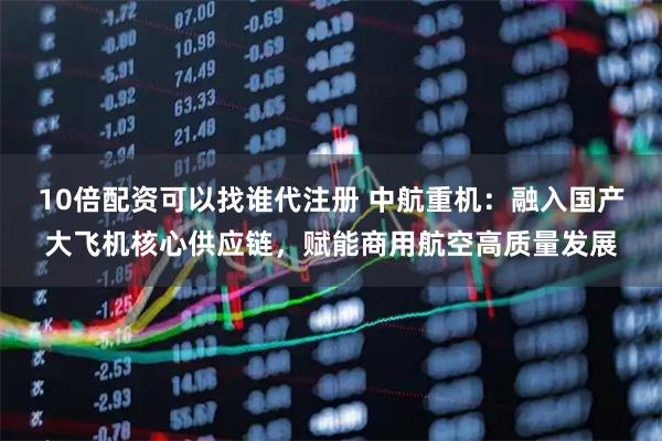 10倍配资可以找谁代注册 中航重机：融入国产大飞机核心供应链，赋能商用航空高质量发展