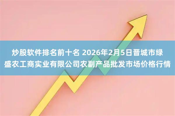 炒股软件排名前十名 2026年2月5日晋城市绿盛农工商实业有限公司农副产品批发市场价格行情