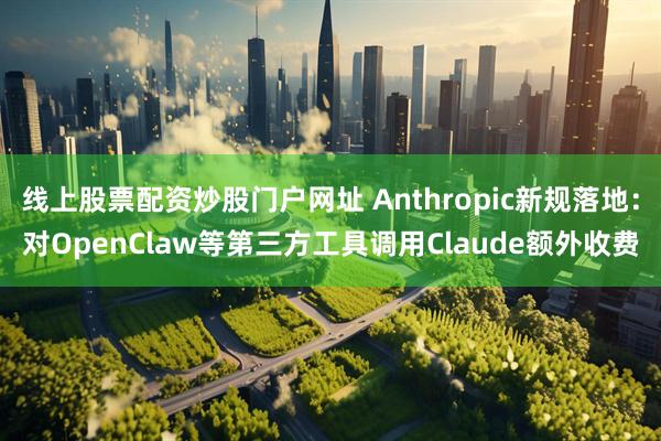 线上股票配资炒股门户网址 Anthropic新规落地:对OpenClaw等第三方工具调用Claude额外收费