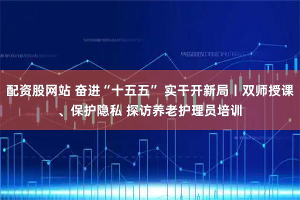 配资股网站 奋进“十五五” 实干开新局丨双师授课、保护隐私 探访养老护理员培训