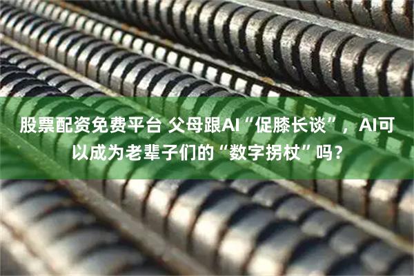 股票配资免费平台 父母跟AI“促膝长谈”,AI可以成为老辈子们的“数字拐杖”吗?