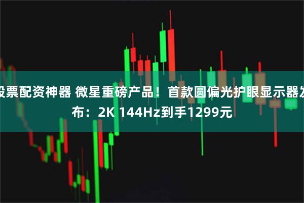 股票配资神器 微星重磅产品！首款圆偏光护眼显示器发布：2K 144Hz到手1299元