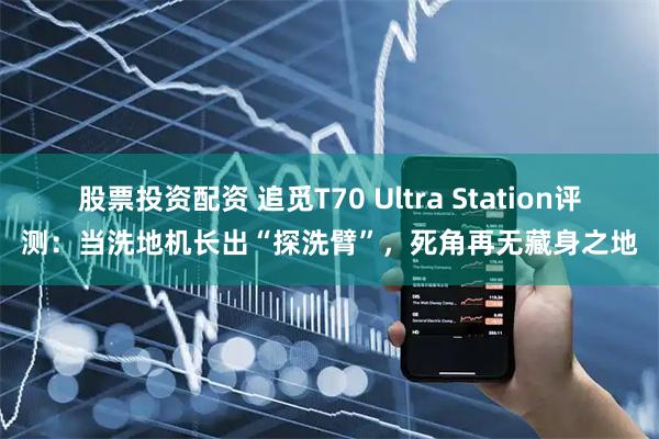 股票投资配资 追觅T70 Ultra Station评测：当洗地机长出“探洗臂”，死角再无藏身之地