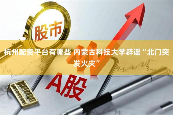杭州配资平台有哪些 内蒙古科技大学辟谣“北门突发火灾”
