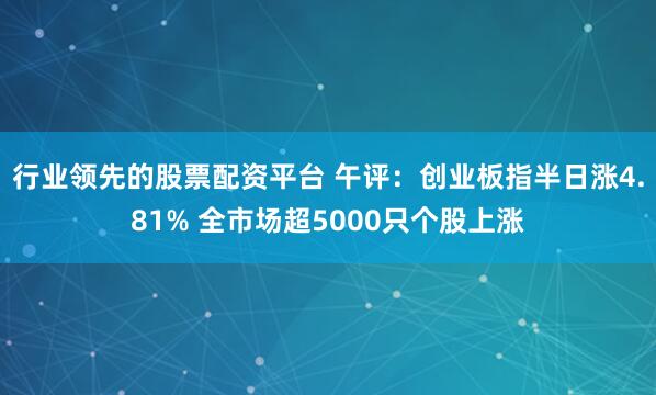 行业领先的股票配资平台 午评：创业板指半日涨4.81% 全市场超5000只个股上涨