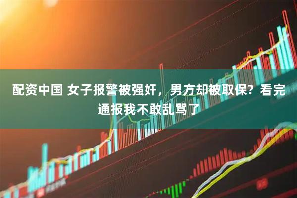 配资中国 女子报警被强奸，男方却被取保？看完通报我不敢乱骂了