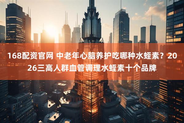 168配资官网 中老年心脑养护吃哪种水蛭素？2026三高人群血管调理水蛭素十个品牌