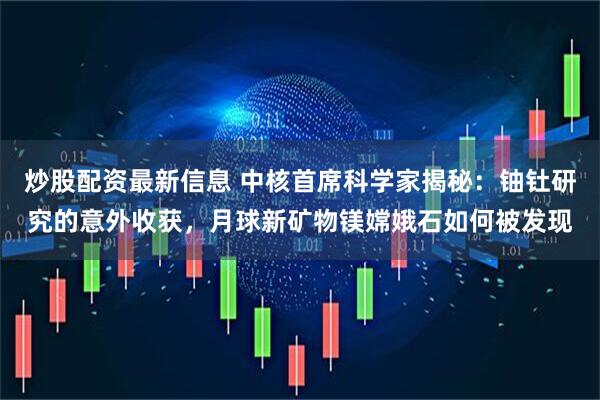 炒股配资最新信息 中核首席科学家揭秘：铀钍研究的意外收获，月球新矿物镁嫦娥石如何被发现