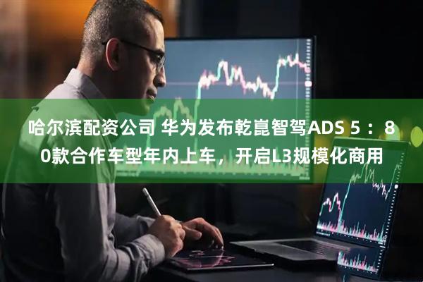 哈尔滨配资公司 华为发布乾崑智驾ADS 5 ：80款合作车型年内上车，开启L3规模化商用