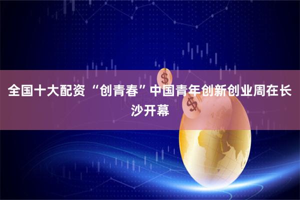 全国十大配资 “创青春”中国青年创新创业周在长沙开幕