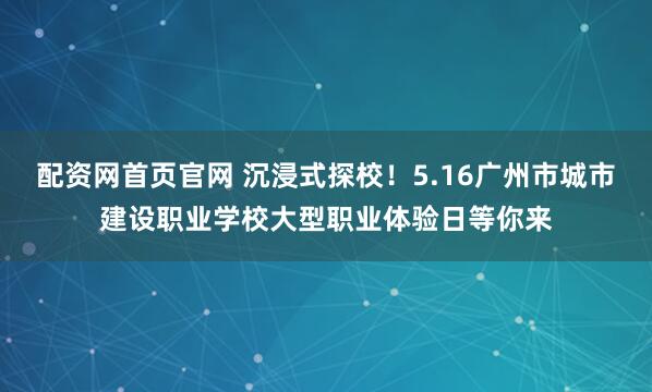 配资网首页官网 沉浸式探校！5.16广州市城市建设职业学校大型职业体验日等你来