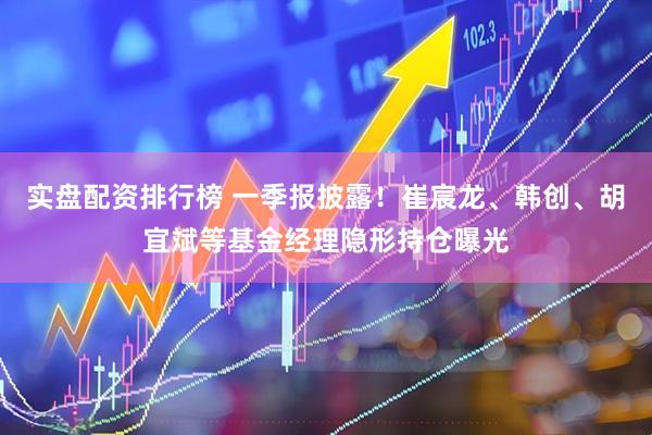 实盘配资排行榜 一季报披露！崔宸龙、韩创、胡宜斌等基金经理隐形持仓曝光
